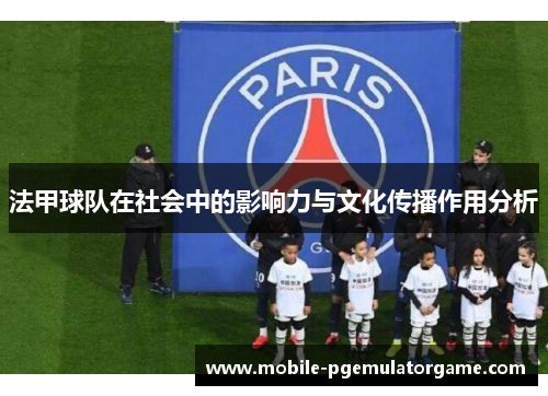 法甲球队在社会中的影响力与文化传播作用分析 法甲球队在社会中的影响力与文化传播作用分析