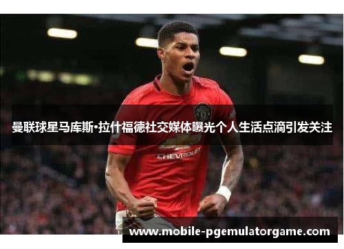 曼联球星马库斯·拉什福德社交媒体曝光个人生活点滴引发关注