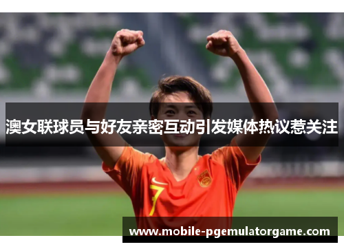 澳女联球员与好友亲密互动引发媒体热议惹关注
