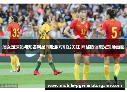 澳女足球员与知名明星同赴派对引发关注 网络热议曝光现场画面