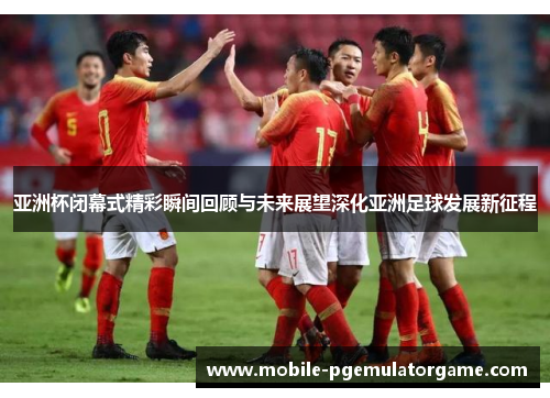 亚洲杯闭幕式精彩瞬间回顾与未来展望深化亚洲足球发展新征程