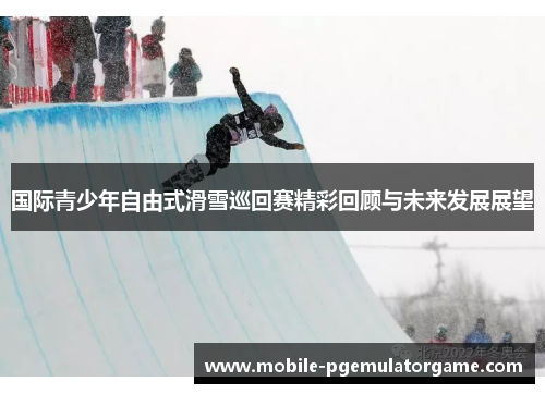 国际青少年自由式滑雪巡回赛精彩回顾与未来发展展望 国际青少年自由式滑雪巡回赛精彩回顾与未来发展展望