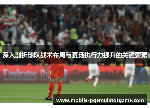深入剖析球队战术布局与赛场执行力提升的关键要素