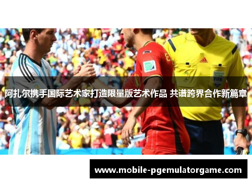 阿扎尔携手国际艺术家打造限量版艺术作品 共谱跨界合作新篇章