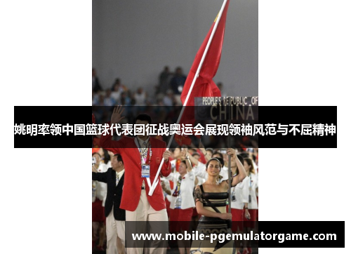 姚明率领中国篮球代表团征战奥运会展现领袖风范与不屈精神