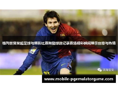 格列兹曼发起足球与摄影比赛鼓励球迷记录赛场精彩瞬间展示创意与热情