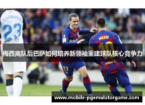 梅西离队后巴萨如何培养新领袖重建球队核心竞争力 梅西离队后巴萨如何培养新领袖重建球队核心竞争力