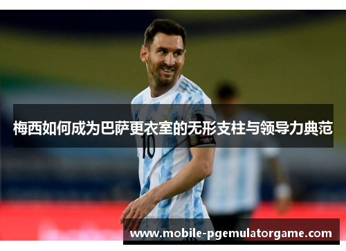梅西如何成为巴萨更衣室的无形支柱与领导力典范 梅西如何成为巴萨更衣室的无形支柱与领导力典范