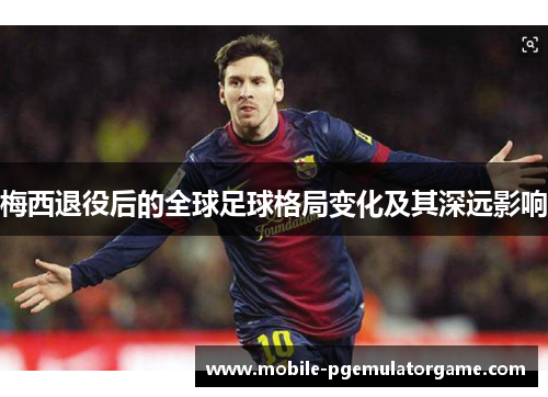 梅西退役后的全球足球格局变化及其深远影响 梅西退役后的全球足球格局变化及其深远影响
