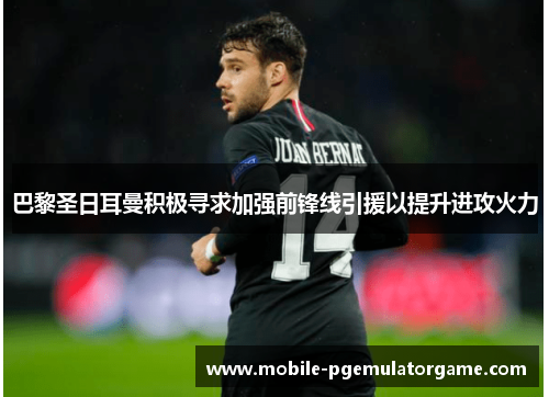 巴黎圣日耳曼积极寻求加强前锋线引援以提升进攻火力 巴黎圣日耳曼积极寻求加强前锋线引援以提升进攻火力