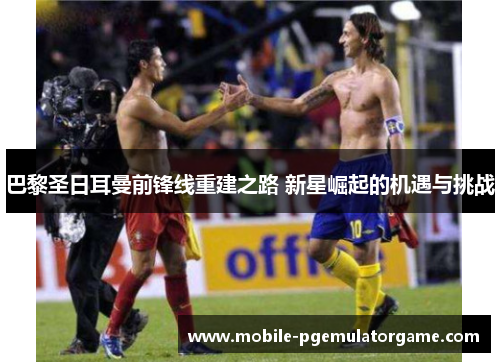 巴黎圣日耳曼前锋线重建之路 新星崛起的机遇与挑战 巴黎圣日耳曼前锋线重建之路 新星崛起的机遇与挑战