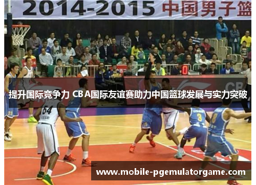 提升国际竞争力 CBA国际友谊赛助力中国篮球发展与实力突破