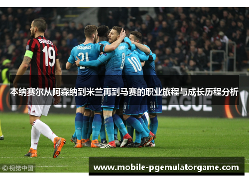 本纳赛尔从阿森纳到米兰再到马赛的职业旅程与成长历程分析