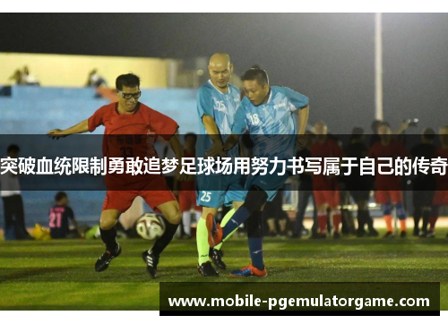 突破血统限制勇敢追梦足球场用努力书写属于自己的传奇 突破血统限制勇敢追梦足球场用努力书写属于自己的传奇