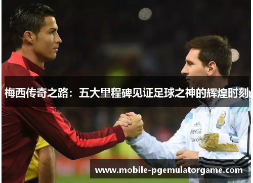 梅西传奇之路:五大里程碑见证足球之神的辉煌时刻 梅西传奇之路:五大里程碑见证足球之神的辉煌时刻
