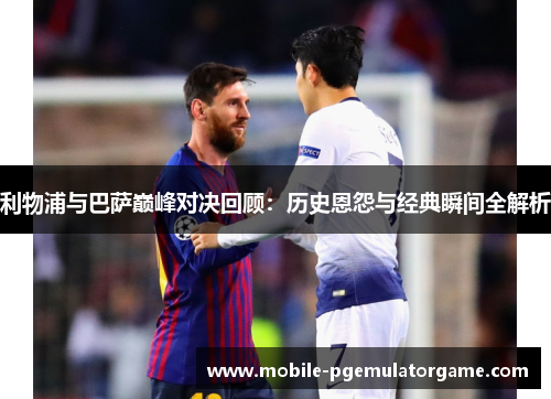 利物浦与巴萨巅峰对决回顾：历史恩怨与经典瞬间全解析