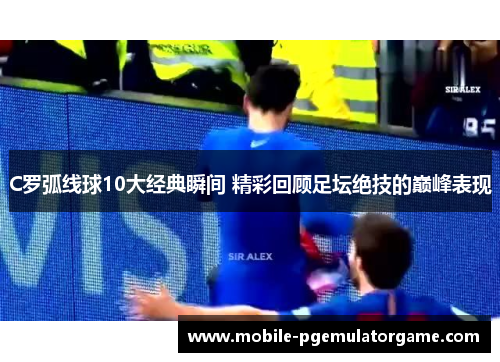 C罗弧线球10大经典瞬间 精彩回顾足坛绝技的巅峰表现