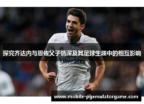 探究齐达内与恩佐父子情深及其足球生涯中的相互影响 探究齐达内与恩佐父子情深及其足球生涯中的相互影响
