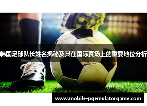 韩国足球队长姓名揭秘及其在国际赛场上的重要地位分析 韩国足球队长姓名揭秘及其在国际赛场上的重要地位分析