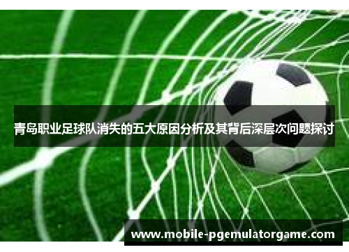 青岛职业足球队消失的五大原因分析及其背后深层次问题探讨 青岛职业足球队消失的五大原因分析及其背后深层次问题探讨