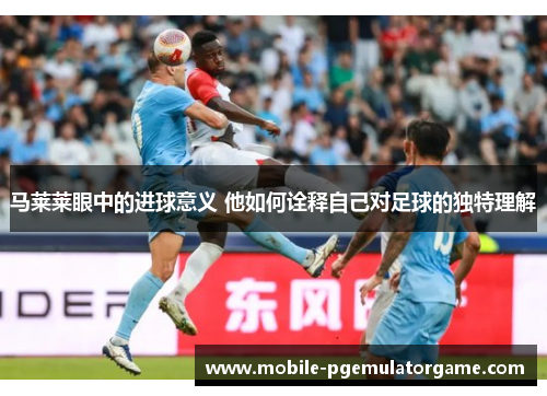 马莱莱眼中的进球意义 他如何诠释自己对足球的独特理解 马莱莱眼中的进球意义 他如何诠释自己对足球的独特理解