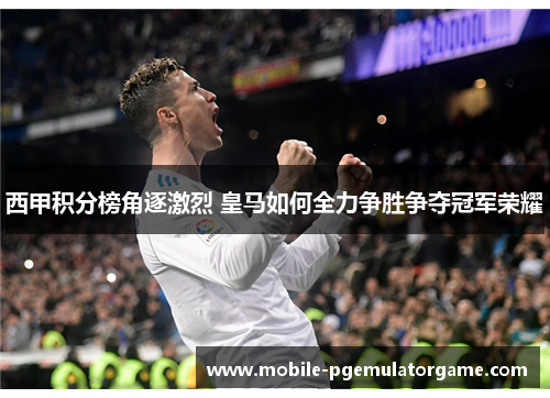 西甲积分榜角逐激烈 皇马如何全力争胜争夺冠军荣耀