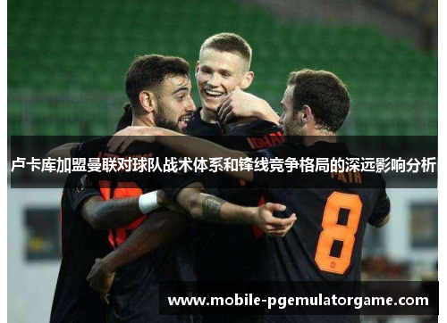 卢卡库加盟曼联对球队战术体系和锋线竞争格局的深远影响分析