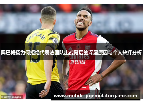 奥巴梅扬为何拒绝代表法国队出战背后的深层原因与个人抉择分析