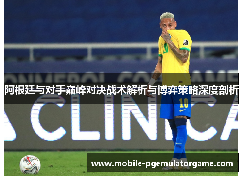 阿根廷与对手巅峰对决战术解析与博弈策略深度剖析 阿根廷与对手巅峰对决战术解析与博弈策略深度剖析