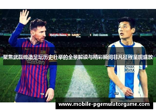 聚焦武磊缔造足坛历史壮举的全景解读与精彩瞬间非凡征程呈现盛放