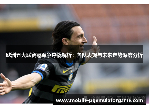 欧洲五大联赛冠军争夺战解析：各队表现与未来走势深度分析